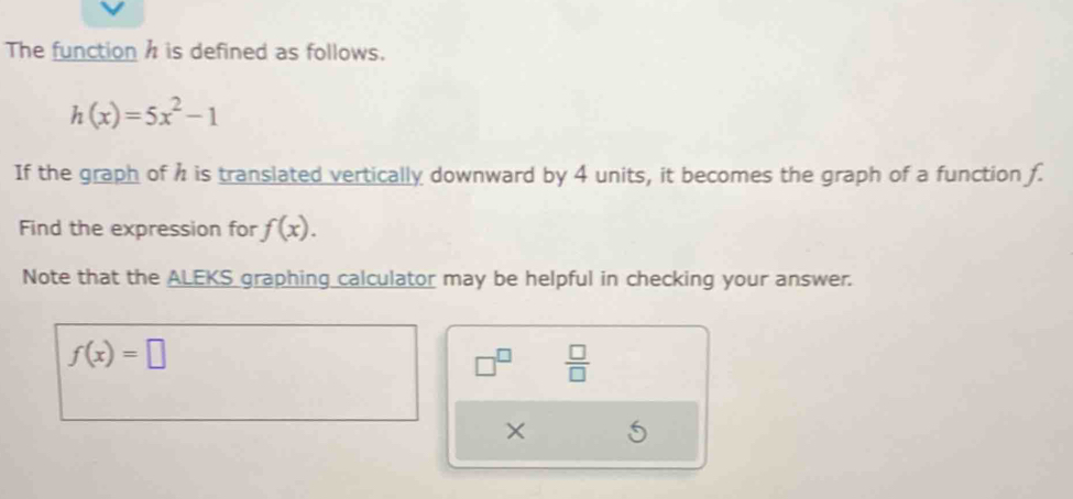 The function h is defined as follows.
h(x)=5x^2-1
If the graph of h is translated vertically downward by 4 units, it becomes the graph of a function f. 
Find the expression for f(x). 
Note that the ALEKS graphing calculator may be helpful in checking your answer.
f(x)=□
□^(□)  □ /□   
×