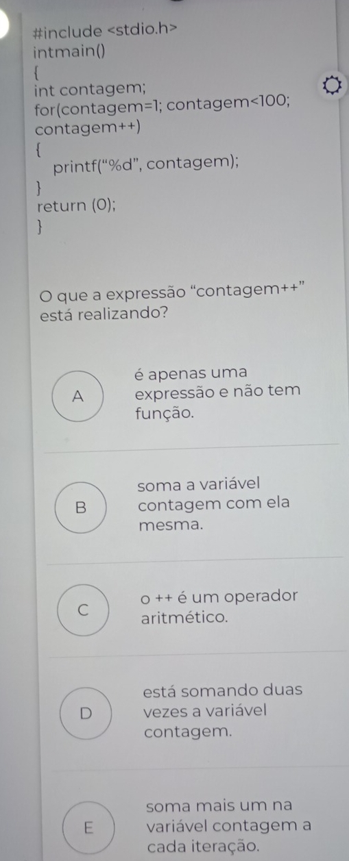 #include
intmain()
int contagem;
for(contager n=1 I; contagem ∠ 100; 
contagem++)
`
printf(“%d”, contagem);
1
return (0);

O que a expressão “contagem++”
está realizando?
é apenas uma
A expressão e não tem
função.
soma a variável
B contagem com ela
mesma.
C o ++ é um operador
aritmético.
está somando duas
D vezes a variável
contagem.
soma mais um na
E variável contagem a
cada iteração.