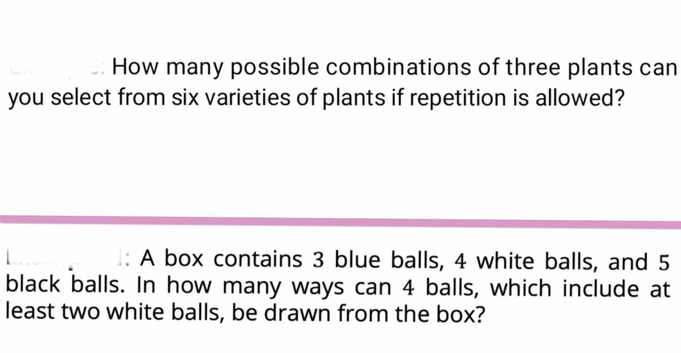 How many possible combinations of three plants can 
you select from six varieties of plants if repetition is allowed? 
: A box contains 3 blue balls, 4 white balls, and 5
black balls. In how many ways can 4 balls, which include at 
least two white balls, be drawn from the box?