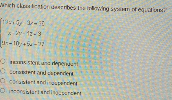 Which classification describes the following system of equations?
beginarrayl 12x+5y-3z=36 x-2y+4z=3 9x-10y+5z=27endarray.
inconsistent and dependent
consistent and dependent
consistent and independent
inconsistent and independent