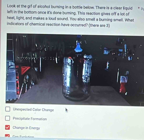 Look at the gif of alcohol burning in a bottle below. There is a clear liquid * 3 
left in the bottom once it's done burning. This reaction gives off a lot of
heat, light, and makes a loud sound. You also smell a burning smell. What
indicators of chemical reaction have occurred? (there are 3)
Unexpected Color Change
Precipitate Formation
Change in Energy
Gas Evolution