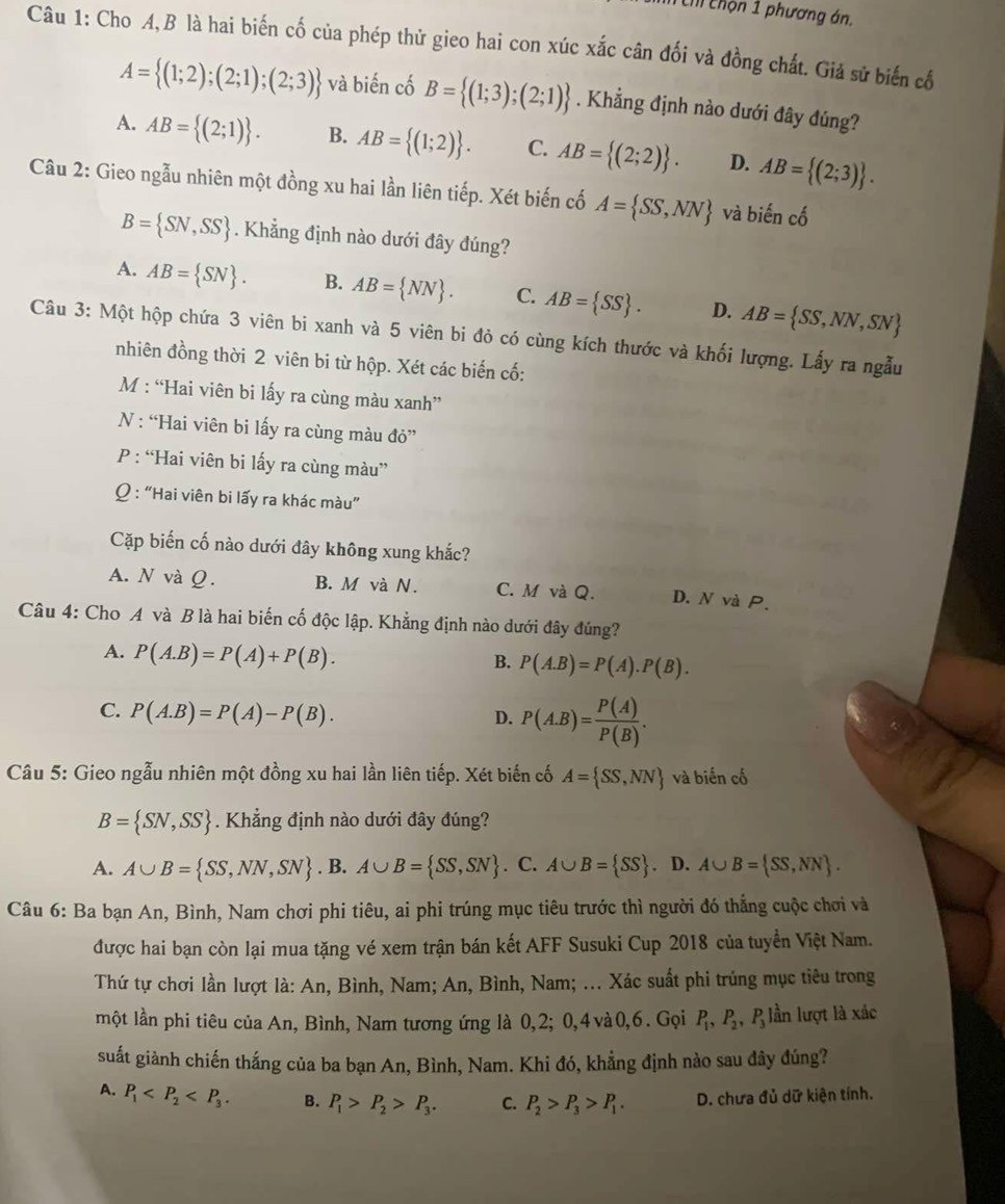 ch chộn 1 phương án.
Câu 1: Cho A,B là hai biến cố của phép thử gieo hai con xúc xắc cân đối và đồng chất. Giả sử biến cổ
A= (1;2);(2;1);(2;3) và biến cố B= (1;3);(2;1). Khẳng định nào dưới đây đúng?
A. AB= (2;1) . B. AB= (1;2) . C. AB= (2;2) . D. AB= (2;3) .
Câu 2: Gieo ngẫu nhiên một đồng xu hai lần liên tiếp. Xét biến cố A= SS,NN và biến cố
B= SN,SS. Khẳng định nào dưới đây đúng?
A. AB= SN . B. AB= NN . C. AB= SS . D. AB= SS,NN,SN
Câu 3: Một hộp chứa 3 viên bi xanh và 5 viên bi đỏ có cùng kích thước và khối lượng. Lấy ra ngẫu
nhiên đồng thời 2 viên bi từ hộp. Xét các biến cố:
M : “Hai viên bi lấy ra cùng màu xanh”
N : “Hai viên bi lấy ra cùng màu đỏ”
P : “Hai viên bi lấy ra cùng màu”
Q : “Hai viên bi lấy ra khác màu”
Cặp biến cố nào dưới đây không xung khắc?
A. N và Q. B. M và N. C. M và Q. D. N và P.
Câu 4: Cho A và B là hai biến cố độc lập. Khẳng định nào dưới đây đúng?
A. P(A.B)=P(A)+P(B).
B. P(A.B)=P(A).P(B).
C. P(A.B)=P(A)-P(B).
D. P(A.B)= P(A)/P(B) .
Câu 5: Gieo ngẫu nhiên một đồng xu hai lần liên tiếp. Xét biến cố A= SS,NN và biến cố
B= SN,SS. Khẳng định nào dưới đây đúng?
A. A∪ B= SS,NN,SN. B. A∪ B= SS,SN. C. A∪ B= SS. D. A∪ B= SS,NN .
Câu 6: Ba bạn An, Bình, Nam chơi phi tiêu, ai phi trúng mục tiêu trước thì người đó thắng cuộc chơi và
được hai bạn còn lại mua tặng vé xem trận bán kết AFF Susuki Cup 2018 của tuyển Việt Nam.
Thứ tự chơi lần lượt là: An, Bình, Nam; An, Bình, Nam; ... Xác suất phi trúng mục tiêu trong
một lần phi tiêu của An, Bình, Nam tương ứng là 0,2; 0,4và0,6. Gọi P_1,P_2,P_3 lần lượt là xác
suất giành chiến thắng của ba bạn An, Bình, Nam. Khi đó, khẳng định nào sau đây đúng?
A. P_1 B. P_1>P_2>P_3. C. P_2>P_3>P_1. D. chưa đủ dữ kiện tính.