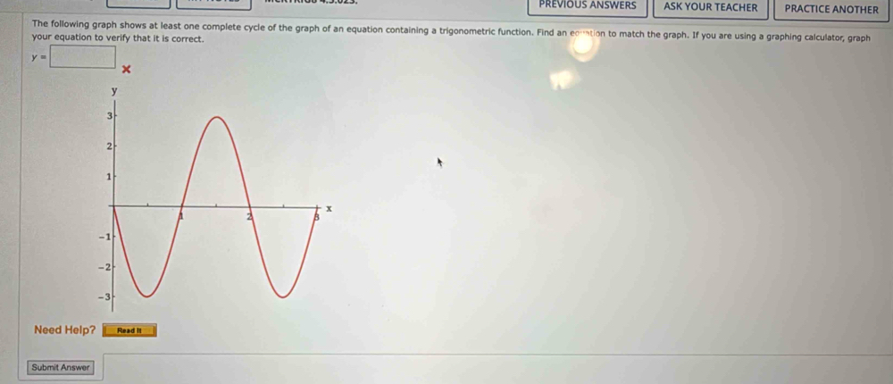 PREVIOUS ANSWERS ASK YOUR TEACHER PRACTICE ANOTHER 
The following graph shows at least one complete cycle of the graph of an equation containing a trigonometric function. Find an edmation to match the graph. If you are using a graphing calculator, graph 
your equation to verify that it is correct.
y=□
Need Help? Read it 
Submit Answer