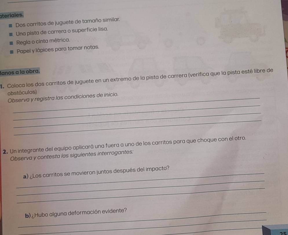 ateriales. 
Dos carritos de juguete de tamaño similar. 
Una pista de carrera o superficie lisa. 
Regla o cinta métrica. 
Papel y lápices para tomar notas. 
lanos a la obra. 
Coloca los dos carritos de juguete en un extremo de la pista de carrera (verifica que la pista esté libre de 
obstáculos) 
_ 
Observa y registra las condiciones de inicio. 
_ 
_ 
2. Un integrante del equipo aplicará una fuera a uno de los carritos para que choque con el otro. 
Observa y contesta las siguientes interrogantes: 
_ 
_a) ¿Los carritos se movieron juntos después del impacto? 
_ 
_ 
_b) ¿Hubo alguna deformación evidente? 
_ 
25