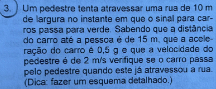 Um pedestre tenta atravessar uma rua de 10 m
de largura no instante em que o sinal para car- 
ros passa para verde. Sabendo que a distância 
do carro até a pessoa é de 15 m, que a acele- 
ração do carro é 0,5 g e que a velocidade do 
pedestre é de 2 m/s verifique se o carro passa 
pelo pedestre quando este já atravessou a rua. 
(Dica: fazer um esquema detalhado.)