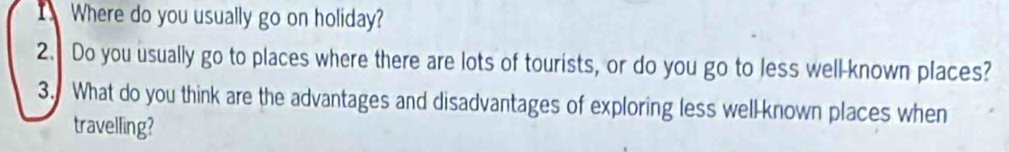 Where do you usually go on holiday? 
2. Do you usually go to places where there are lots of tourists, or do you go to less well-known places? 
3. What do you think are the advantages and disadvantages of exploring less well-known places when 
travelling?