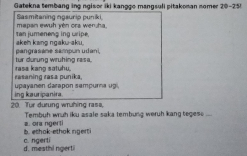 Gatekna tembang ing ngisor iki kanggo mangsuli pitakonan nomer 20-25!
Sasmitaning ngaurip puniki
mapan ewuh yên ora weruha,
tan jumeneng ing uripe,
akeh kang ngaku-aku,
pangrasane sampun udani,
tur durung wruhing rasa,
rasa kang satuhu,
rasaning rasa punika,
upayanen darapon sampurna ugi,
ing kauripanira.
20. Tur durung wruhing rasa,
Tembuh wruh iku asale saka tembung weruh kang tegese ....
a. ora ngerti
b. ethok-ethok ngerti
c. ngerti
d. mesthi ngerti