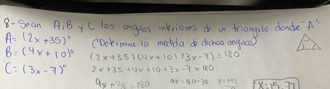 8- Sean A, B y C los angulos interiores do on triangolo dane"A"
A=(2x+35)^circ  CDeermina 1a medida de dichos angulas?
B=(4x+10)^circ  (2x-135)(4x+10)(3x-7)=180
C=(3x-7)^circ  2x+35+4x+10+3x-7=180
9x+38=180 9x=180-38 x=142 x=15.77