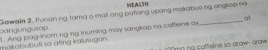 HEALTH 
Gawain 2. Punan ng tama o mali ang patlang upang makabuo ng angkop na 
at 
bangungusap. 
1. Ang pag-inom ng ng inuming may sangkap na caffeine ay 
makabubuti sa ating kalusugan.
100mɑ ng caffeine sa araw- araw