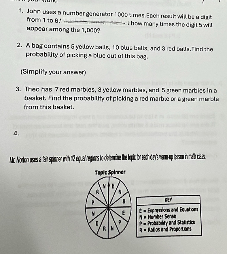 John uses a number generator 1000 times.Each result will be a digit
from 1 to 6. how many times the digit 5 will
appear among the 1,000?
2. A bag contains 5 yellow balls, 10 blue balls, and 3 red balls.Find the
probability of picking a blue out of this bag.
(Simplify your answer)
3. Theo has 7 red marbles, 3 yellow marbles, and 5 green marbles in a
basket. Find the probability of picking a red marble or a green marble
from this basket.
4.
Mr. Norton uses a fair spinner with 12 equal regions to determine the topic for each day's warm-up lesson in math class.
Topic Spinner
N E
R N
P R
KEY
N E E= Expressions and Equations
N= Númber Sense
E P P= Probability and Statistics
R N R= Ratios and Proportions