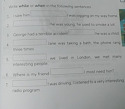 Write while or when in the following sentences. 
1. I saw him°
I was jogging on my way home. 
2. 
he was young, he used to smoke a lot. 
3. George had a terrible accident r= DC/AB = DC/AD  he was a child. 
4. 
Jane was taking a bath, the phone rang 
three times 
5. x_1+x_2= □ /□   we lived in London, we met many 
interesting people. 
6. Where is my friend 2x-y_12=□ I most need him? 
7. □ I was driving, I listened to a very interesting 
radio program.