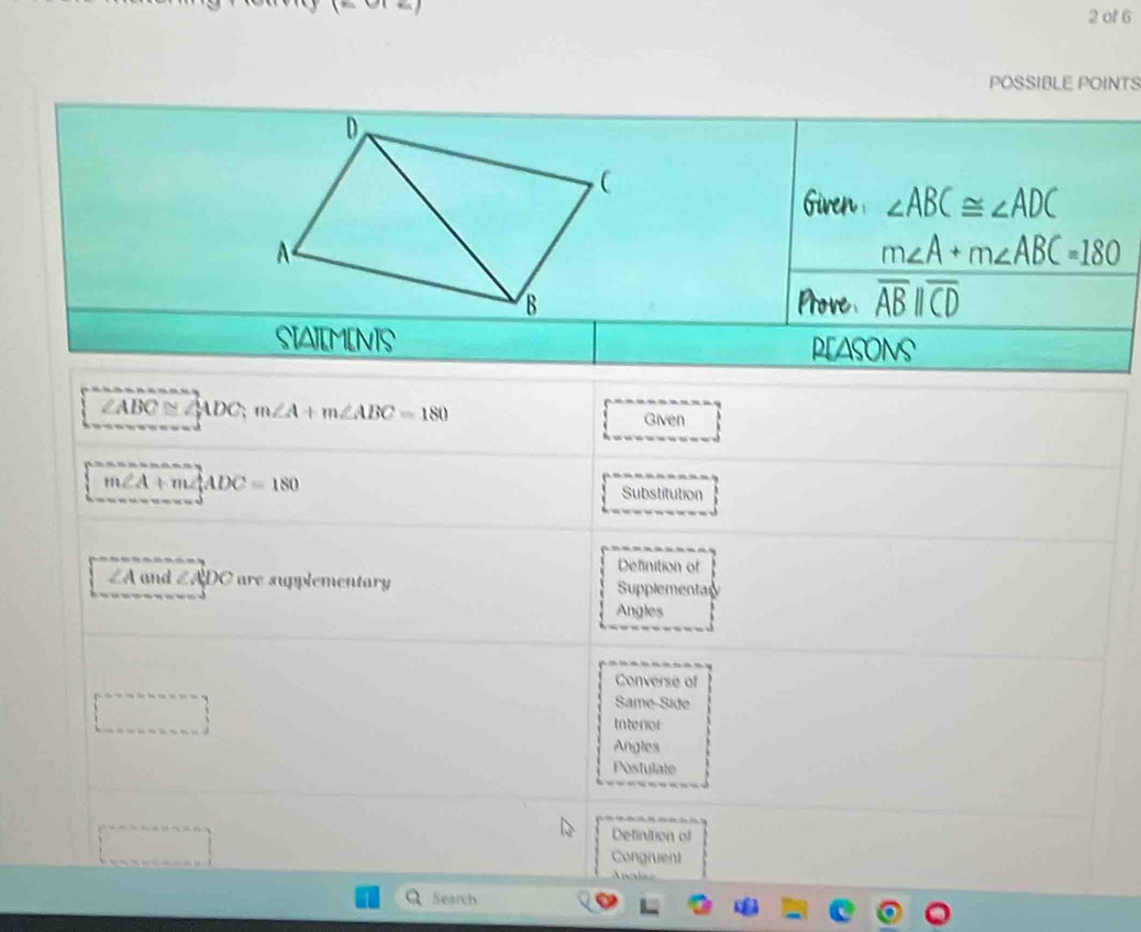 of 6
POSSIBLE POINTS
Given ∠ ABC≌ ∠ ADC
m∠ A+m∠ ABC=180
Prove overline ABparallel overline CD
SIAIM[N]S PLAsoNs
∠ABC ≌ ∠ ADC; m∠ A+m∠ ABC=180
Given
m∠ A+m∠ ADC=180
Substitution
Definition of
∠ A and ∠ ADC are supplementary Supplementar
Angles
Converse of
Same-Side
Intenior
Angles
Postulate
Definition of
Congruent
Anctae
Search