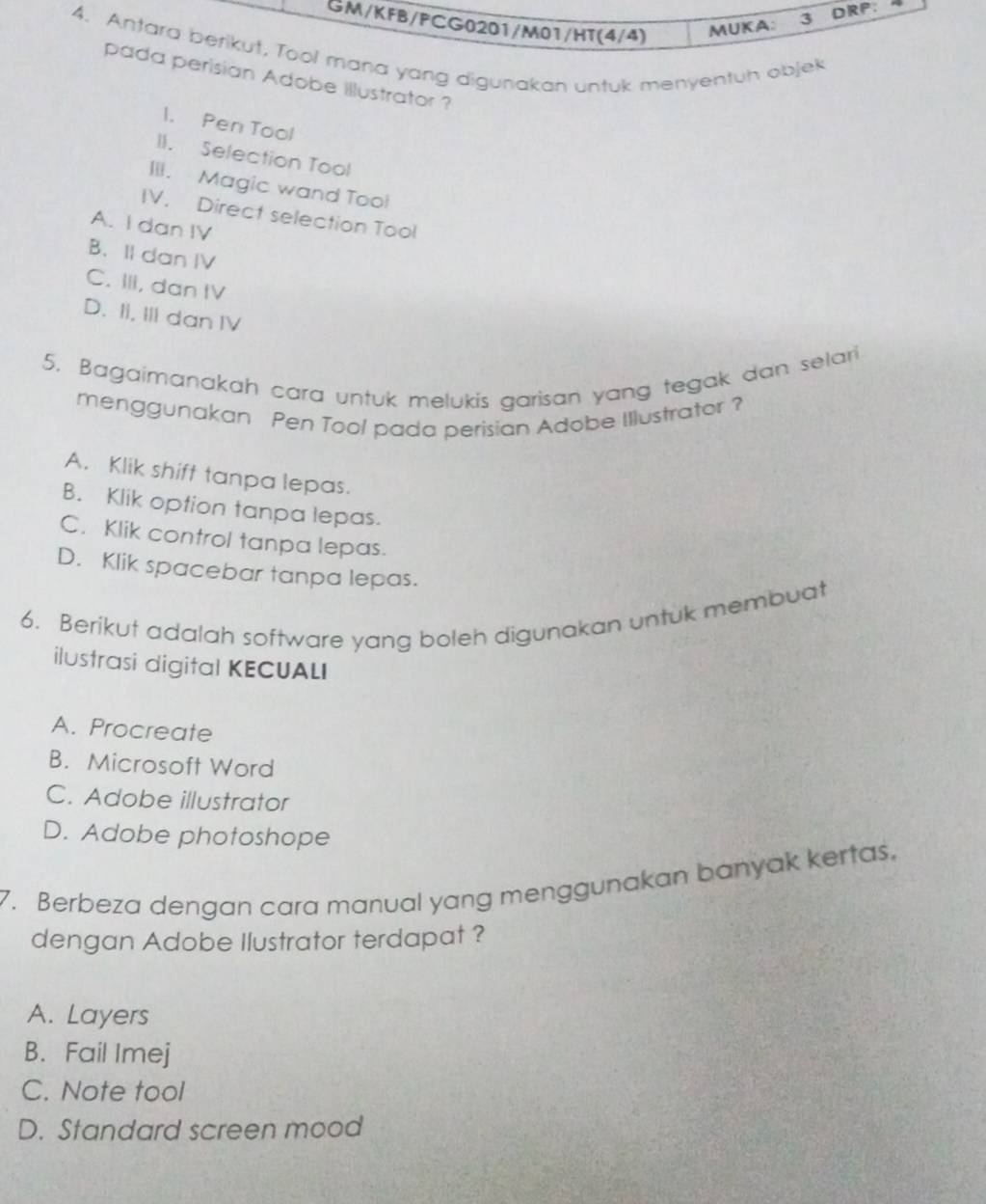 GM/KFB/PCG0201/M01/HT(4/4)
MUKA: 3 DRP:
4. Antara berikut, Tool mana yang digunakan untuk menyentuh objek
pada perisian Adobe illustrator ?
1. Pen Tool
II. Selection Tool
III. Magic wand Too!
IV. Direct selection Tool
A. I dan IV
B. II dan IV
C. IIi, dan IV
D. II, III dan IV
5. Bagaimanakah cara untuk melukis garisan yang tegak dan selari
menggunakan Pen Tool pada perisian Adobe Illustrator ?
A. Klik shift tanpa lepas.
B. Klik option tanpa lepas.
C. Klik control tanpa lepas.
D. Klik spacebar tanpa lepas.
6. Berikut adalah software yang boleh digunakan untuk membuat
ilustrasi digital KECUALI
A. Procreate
B. Microsoft Word
C. Adobe illustrator
D. Adobe photoshope
7. Berbeza dengan cara manual yang menggunakan banyak kertas.
dengan Adobe Ilustrator terdapat ?
A. Layers
B. Fail Imej
C. Note tool
D. Standard screen mood