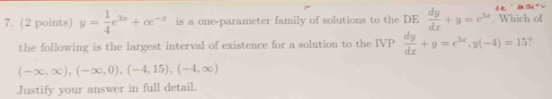 dmǔ 
7. (2 points) y= 1/4 e^(3x)+ce^(-x) is a one-parameter family of solutions to the DE  dy/dx +y=e^(3x). Which of 
the following is the largest interval of existence for a solution to the IVP  dy/dx +y=e^(3x), y(-4)=15
(-∈fty ,∈fty ), (-∈fty ,0), (-4,15), (-4,∈fty )
Justify your answer in full detail.