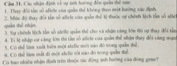 Cầu 31. Các nhận định về sự ảnh hưởng đến quân thể sau: 
1. Thay đổi tần số allele của quần thể không theo một hướng xác định. 
2. Mức độ thay đổi tần số allele của quần thể lệ thuộc sự chênh lệch tần số allel 
quần thể nhận. 
3. Sự chênh lệch tần số alelle quần thể cho và nhận cảng lớn thì sự thay đổi tần 
4. Ti lệ nhập cư càng lớn thì tần số allele của quần thể nhận thay đổi cáng mạnh 
5. Có thể lâm xuất hiên một alelle mới nào đó trong quần thể. 
6. Có thể làm mất đi một alelle tốt nào đó trong quần thể. 
Có bao nhiêu nhận định trên thuộc tác động ảnh hưởng của đòng gene?