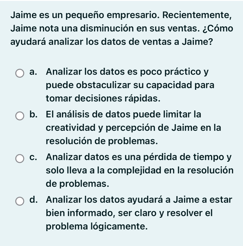 Jaime es un pequeño empresario. Recientemente,
Jaime nota una disminución en sus ventas. ¿Cómo
ayudará analizar los datos de ventas a Jaime?
a. Analizar los datos es poco práctico y
puede obstaculizar su capacidad para
tomar decisiones rápidas.
b. El análisis de datos puede limitar la
creatividad y percepción de Jaime en la
resolución de problemas.
c. Analizar datos es una pérdida de tiempo y
solo lleva a la complejidad en la resolución
de problemas.
d. Analizar los datos ayudará a Jaime a estar
bien informado, ser claro y resolver el
problema lógicamente.