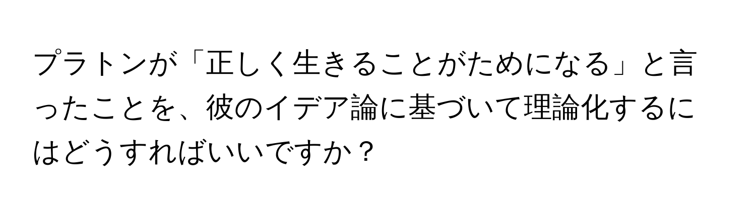 プラトンが「正しく生きることがためになる」と言ったことを、彼のイデア論に基づいて理論化するにはどうすればいいですか？