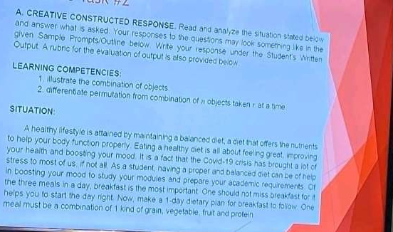 CREATIVE CONSTRUCTED RESPONSE. Read and analyze the situation stated below 
and answer what is asked. Your responses to the questions may look something like in the 
given Sample Prompts/Outline below. Write your response under the Student's Written 
Output. A rubric for the evaluation of output is also provided below. 
LEARNING COMPETENCIES: 
1. illustrate the combination of objects 
2. differentiate permutation from combination of n objects taken r at a time 
SITUATION 
A healthy lifestyle is attained by maintaining a balanced diet, a diet that offers the nutrients 
to help your body function properly. Eating a healthy diet is all about feeling great, improving 
your health and boosting your mood. It is a fact that the Covid-19 crisis has brought a lot of 
stress to most of us, if not all. As a student, having a proper and balanced diet can be of help 
in boosting your mood to study your modules and prepare your academic requirements. Of 
the three meals in a day, breakfast is the most important. One should not miss breakfast for it 
helps you to start the day right. Now, make a 1-day dietary plan for breakfast to follow. One 
meal must be a combination of 1 kind of grain, vegetable, fruit and protein