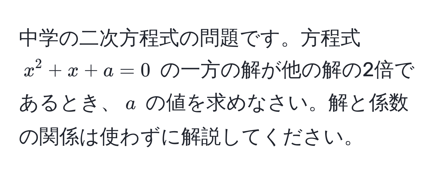 中学の二次方程式の問題です。方程式 $x^2 + x + a = 0$ の一方の解が他の解の2倍であるとき、$a$ の値を求めなさい。解と係数の関係は使わずに解説してください。