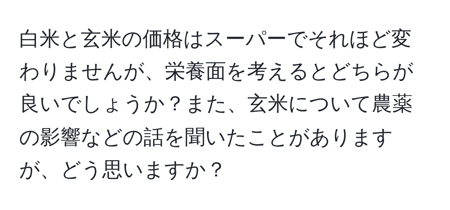 白米と玄米の価格はスーパーでそれほど変わりませんが、栄養面を考えるとどちらが良いでしょうか？また、玄米について農薬の影響などの話を聞いたことがありますが、どう思いますか？