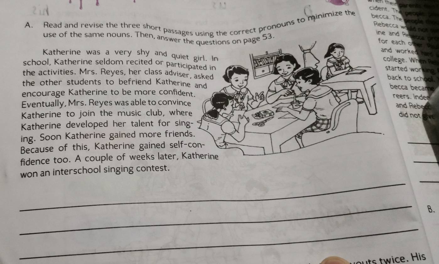 En their parents 
cident. The people pr 
A. Read and revise the three short passages using the correct pronouns to minimize the 
becca. The people thot 
Rebecca would not 
use of the same nouns. Then, answer the questions on page 53. 
ine and Resetca pro 
ach other Pal 
worked hard . 
Katherine was a very shy and quiet 
lege. When Ret 
school, Katherine seldom recited or partici 
arted working 
the activities. Mrs. Reyes, her class adviser 
ck to school. 
the other students to befriend Katherin 
ecca became 
encourage Katherine to be more confiden 
reers. Indee 
Eventually, Mrs. Reyes was able to convinc 
and Rebe co 
Katherine to join the music club, wherdid not give 
Katherine developed her talent for sing 
ing. Soon Katherine gained more friend 
Because of this, Katherine gained self- 
_ 
_ 
fidence too. A couple of weeks later, K 
_ 
_ 
won an interschool singing contest. 
_ 
B. 
_ 
uts twice. His