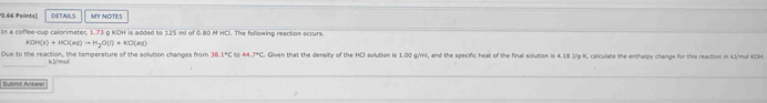 ) DETAILS MIY NOTES 
bn a coffee-cup calonimeter, 1.73 g KOH is added to 125 ml of 0.80 M HCl. The following reaction occurs
KOH(s)+HCl(aq)to H_2O(l)+KO(sq)
Dve to the reaction, the temperature of the solution changes from 38 1°C o 44.74C. Given that the density of the HCI solution is 1.00 g/ml, and the specific heat of the finall solution is 4.18 J/g-K, calculate the enthalgy change for this reaction in kJ/mol KOH 
“/=( 
Submit Answer