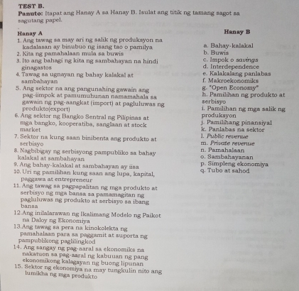 TEST B.
Panuto: Itapat ang Hanay A sa Hanay B. Isulat ang titik ng tamang sagot sa
sagutang papel.
Hanay B
Hanay A 1. Ang tawag sa may ari ng salik ng produksyon na a. Bahay-kalakal
Kadalasan RV binubuo ng isang tao o pamilya
2. Kita ng pamahalaan mula sa buwis b. Buwis
3. Ito ang bahagi ng kita ng sambahayan na hindi d. Interdependence c. Impok o savings
ginagastos
4. Tawag sa ugnayan ng bahay kalakal at f. Makroekonomiks e. Kalakalang panlabas
sambahayan
5. Ang sektor na ang pangunahing gawain ang g. "Open Economy" h. Pamilihan ng produkto at
pag-impok at pamumuhunan namamahala sa serbisyo
gawain ng pag-aangkat (import) at pagluluwas ng i. Pamilihan ng mga salik ng
produkto(export)
6. Ang sektor ng Bangko Sentral ng Pilipinas at j. Pamilihang pinansiyal produksyon
market mga bangko, kooperatiba, sanglaan at stock k. Panlabas na sektor
7. Sektor na kung saan binibenta ang produkto at m. Private revenue 1. Public revenue
serbisyo
8. Nagbibigay ng serbisyong pampubliko sa bahay o. Sambahayanan n. Pamahalaan
kalakal at sambahayan
9. Ang bahay-kalakal at sambahayan ay isa p. Simpleng ekonomiya
10. Uri ng pamilihan kung saan ang lupa, kapital, q. Tubo at sahod
paggawa at entrepreneur
11. Ang tawag sa pagpapalitan ng mga produkto at
serbisyo ng mga bansa sa pamamagitan ng
bansa pagluluwas ng produkto at serbisyo sa ibang
12.Ang inilalarawan ng Ikalimang Modelo ng Paikot
na Daloy ng Ekonomiya
13.Ang tawag sa pera na kinokolekta ng
pampublikong paglilingkod pamahalaan para sa paggamit at suporta ng
14. Ang sangay ng pag-aaral sa ekonomiks na
nakatuon sa pag-aaral ng kabuuan ng pang
ekonomikong kalagayan ng buong lipunan
15. Sektor ng ekonomiya na may tungkulin nito ang
lumikhang mga produkto