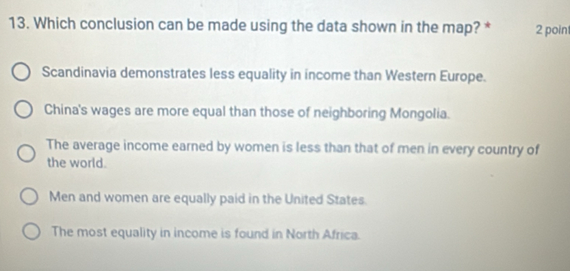 Which conclusion can be made using the data shown in the map? * 2 poin
Scandinavia demonstrates less equality in income than Western Europe.
China's wages are more equal than those of neighboring Mongolia.
The average income earned by women is less than that of men in every country of
the world.
Men and women are equally paid in the United States.
The most equality in income is found in North Africa.