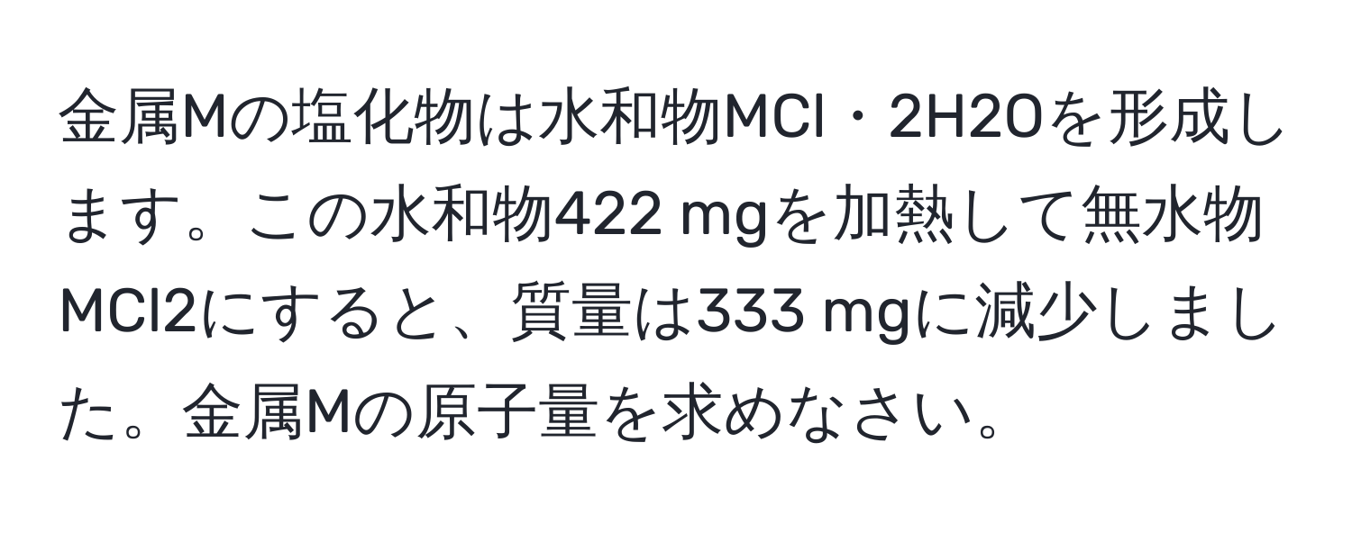 金属Mの塩化物は水和物MCl・2H2Oを形成します。この水和物422 mgを加熱して無水物MCl2にすると、質量は333 mgに減少しました。金属Mの原子量を求めなさい。