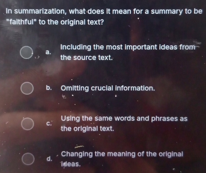 In summarization, what does it mean for a summary to be
"faithful" to the original text?
Including the most important ideas from
a.
the source text.
b. Omitting crucial information.
Using the same words and phrases as
c.
the original text.
d. Changing the meaning of the original
ideas.