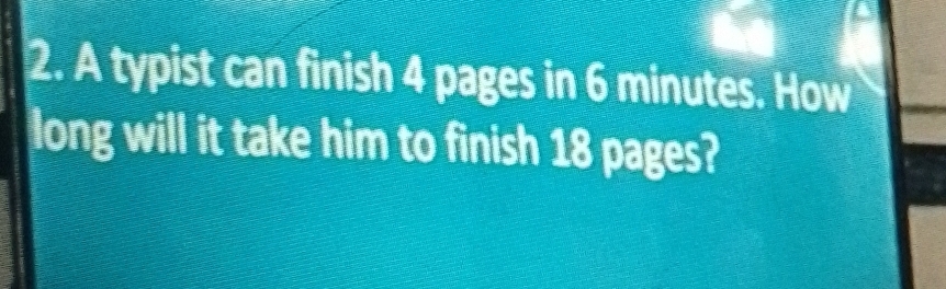 A typist can finish 4 pages in 6 minutes. How 
long will it take him to finish 18 pages?