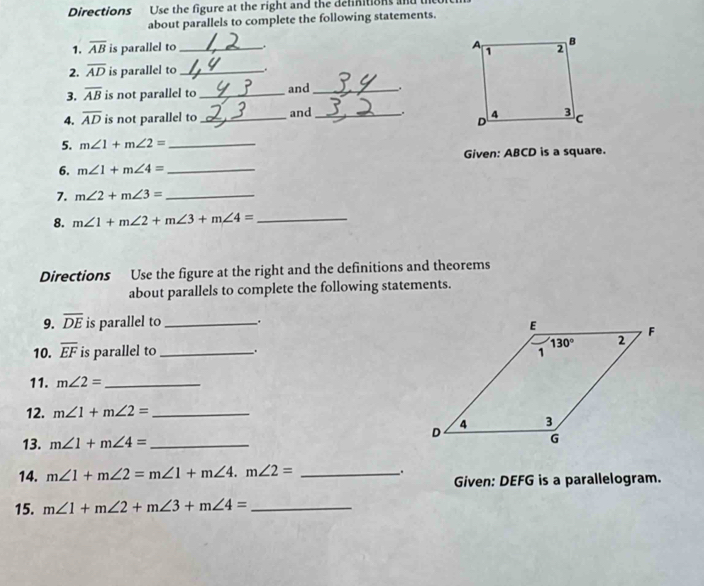 Directions Use the figure at the right and the delinitions an
about parallels to complete the following statements.
1. overline AB is parallel to_ . 
2. overline AD is parallel to_
3. overline AB is not parallel to _and _.
4. overline AD is not parallel to_ and_ _. 
5. m∠ 1+m∠ 2= _
6. m∠ 1+m∠ 4= _Given: ABCD is a square.
7. m∠ 2+m∠ 3= _
8. m∠ 1+m∠ 2+m∠ 3+m∠ 4= _
Directions Use the figure at the right and the definitions and theorems
about parallels to complete the following statements.
9. overline DE is parallel to_ .
10. overline EF is parallel to _. 
11. m∠ 2= _
12. m∠ 1+m∠ 2= _
13. m∠ 1+m∠ 4= _ 
14. m∠ 1+m∠ 2=m∠ 1+m∠ 4.m∠ 2= _
.
Given: DEFG is a parallelogram.
15. m∠ 1+m∠ 2+m∠ 3+m∠ 4= _