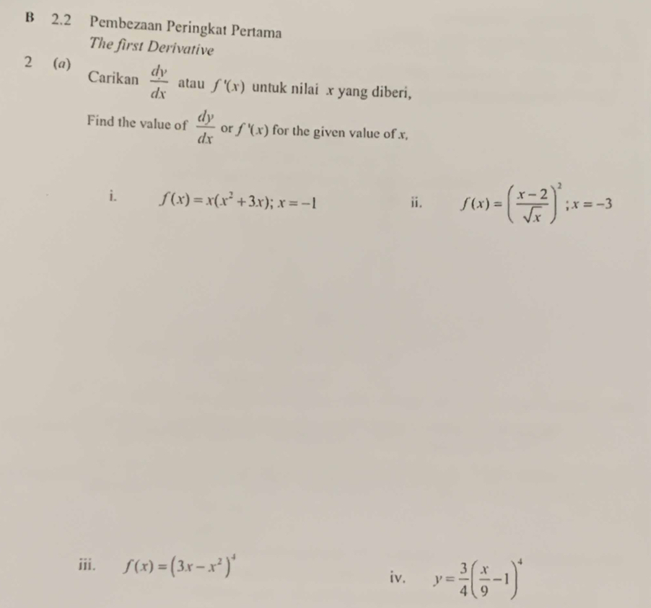 2.2 Pembezaan Peringkat Pertama 
The first Derivative 
2 (a) 
Carikan  dy/dx  atau f'(x) untuk nilai x yang diberi, 
Find the value of  dy/dx  or f'(x) for the given value of x, 
i. f(x)=x(x^2+3x); x=-1 ii. f(x)=( (x-2)/sqrt(x) )^2; x=-3
iii. f(x)=(3x-x^2)^4
iv. y= 3/4 ( x/9 -1)^4