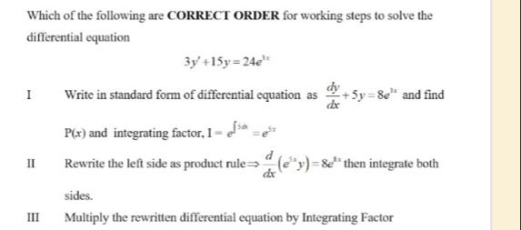 Which of the following are CORRECT ORDER for working steps to solve the 
differential equation
3y'+15y=24e^(3x)
I Write in standard form of differential equation as  dy/dx +5y=8e^(3x) and find
P(x) and integrating factor, I=e^(∈t 5dx)=e^(5x)
II Rewrite the left side as product rule Rightarrow  d/dx (e^(5x)y)=8e^(5y) then integrate both 
sides. 
III Multiply the rewritten differential equation by Integrating Factor