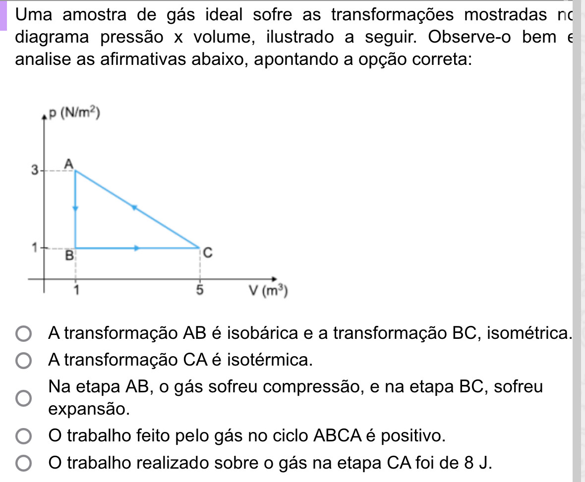 Uma amostra de gás ideal sofre as transformações mostradas no
diagrama pressão x volume, ilustrado a seguir. Observeço bem e
analise as afirmativas abaixo, apontando a opção correta:
A transformação AB é isobárica e a transformação BC, isométrica.
A transformação CA é isotérmica.
Na etapa AB, o gás sofreu compressão, e na etapa BC, sofreu
expansão.
O trabalho feito pelo gás no ciclo ABCA é positivo.
O trabalho realizado sobre o gás na etapa CA foi de 8 J.