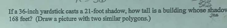 If a 36-inch yardstick casts a 21-foot shadow, how tall is a building whose shadov
168 feet? (Draw a picture with two similar polygons.)