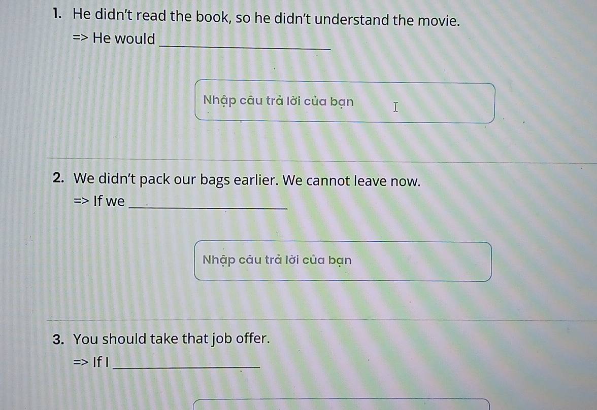 He didn’t read the book, so he didn’t understand the movie. 
_ 
He would 
Nhập câu trả lời của bạn 
2. We didn’t pack our bags earlier. We cannot leave now. 
_ 
If we 
Nhập câu trả lời của bạn 
3. You should take that job offer. 
If I_