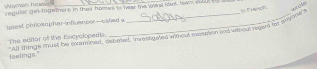 Women hosted 
regular get-togethers in their homes to hear the latest idea, leam about the la 
in French. 
latest philosopher-influencer---called a 
"All things must be examined, debated, investigated without exception and without regard for anyone's wrote 
The editor of the Encyclopedia, 
feelings."