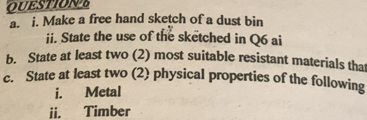 QUESTIONT 
a. i. Make a free hand sketch of a dust bin 
ii. State the use of the sketched in Q6 ai 
b. State at least two (2) most suitable resistant materials tha 
c. State at least two (2) physical properties of the following 
i. Metal 
ii. Timber