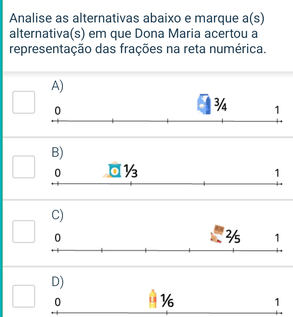 Analise as alternativas abaixo e marque a(s)
alternativa(s) em que Dona Maria acertou a
representação das frações na reta numérica.
A)
B)
C)
D)