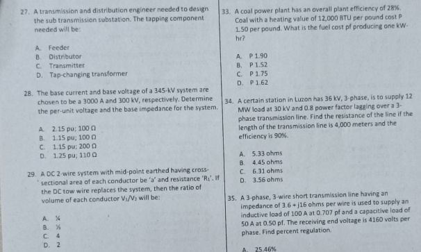 A transmission and distribution engineer needed to design 33. A coal power plant has an overall plant efficiency of 28%.
the sub transmission substation. The tapping component Coal with a heating value of 12,000 BTU per pound cost P
needed will be: 1.50 per pound. What is the fuel cost pf producing one kW -
hr?
A. Feeder
B. Distributor A. P 1.90
C. Transmitter B. P 1.52
D. Tap-changing transformer C. P 1.75
28. The base current and base voltage of a 345-kV system are D. P 1.62
chosen to be a 3000 A and 300 kV, respectively. Determine 34. A certain station in Luzon has 36 kV, 3 -phase, is to supply 12
the per-unit voltage and the base impedance for the system. MW load at 30 kV and 0.8 power factor lagging over a 3 -
phase transmission line. Find the resistance of the line if the
A. 2.15 pu; 100 Ω length of the transmission line is 4,000 meters and the
B. 1.15 pu; 100 Ω efficiency is 90%.
C. 1.15 pu; 200 Ω
D. 1.25 pu; 110 Ω A. 5.33 ohms
B. 4.45 ohms
29. A DC 2 -wire system with mid-point earthed having cross- C. 6.31 ohms
sectional area of each conductor be ‘ a ’ and resistance ' R_1'. If D. 3.56 ohms
the DC tow wire replaces the system, then the ratio of
volume of each conductor V_1/V_2 will be: 35. A 3 -phase, 3 -wire short transmission line having an
impedance of 3.6+j16 ohms per wire is used to supply an
A. ½ inductive load of 100 A at 0.707 pf and a capacitive load of
B. ½ 50 A at 0.50 pf. The receiving end voltage is 4160 volts per
C. 4 phase. Find percent regulation.
D. 2
A. 25.46%