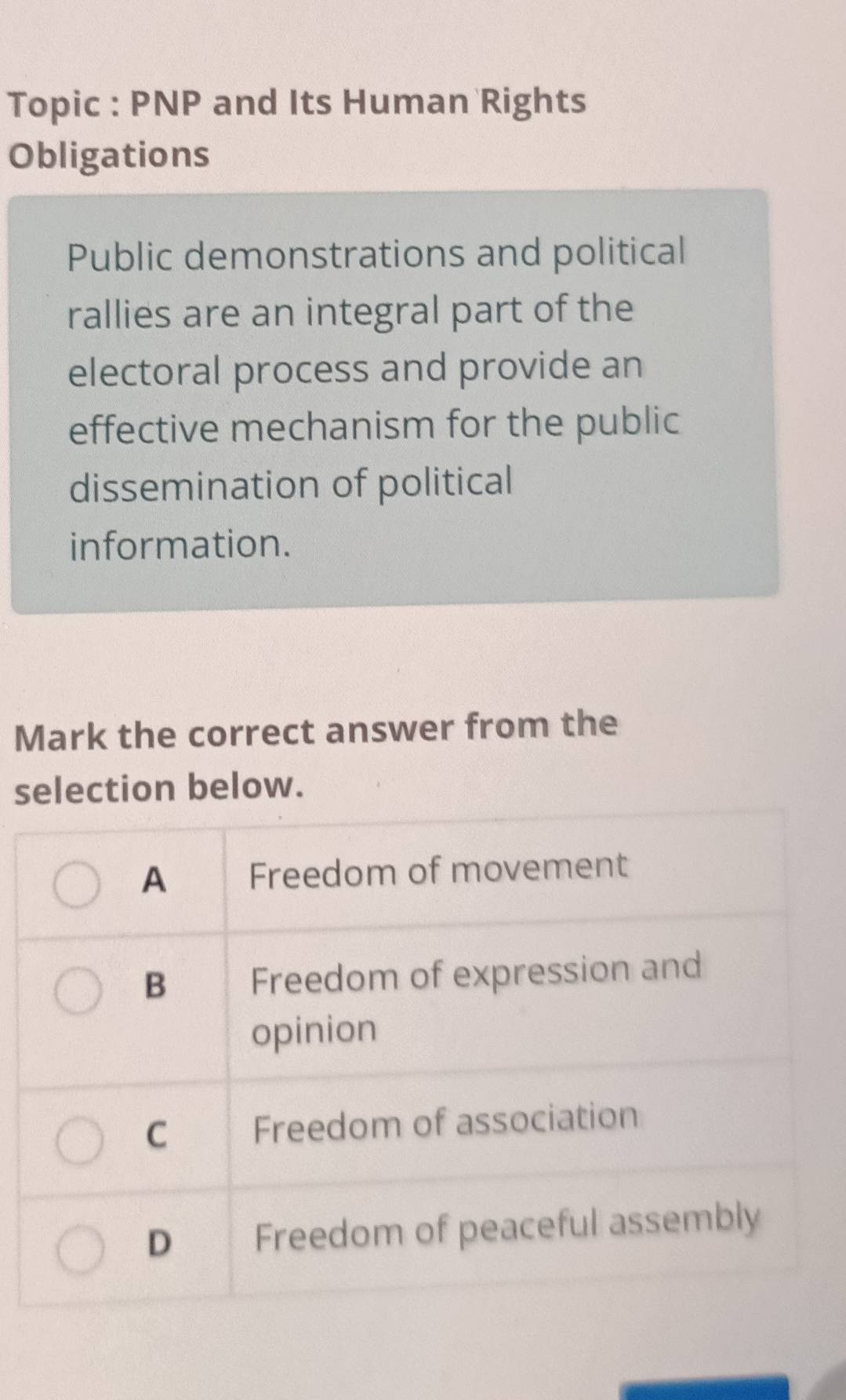 Topic : PNP and Its Human Rights 
Obligations 
Public demonstrations and political 
rallies are an integral part of the 
electoral process and provide an 
effective mechanism for the public 
dissemination of political 
information. 
Mark the correct answer from the 
selection below.