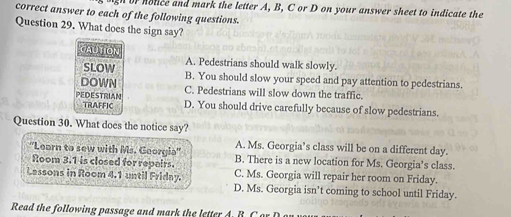 high or holice and mark the letter A, B, C or D on your answer sheet to indicate the
correct answer to each of the following questions.
Question 29. What does the sign say?
CAUTION
A. Pedestrians should walk slowly.
SLOW B. You should slow your speed and pay attention to pedestrians.
DOWN C. Pedestrians will slow down the traffic.
PEDESTRIAN
TRAFFIC D. You should drive carefully because of slow pedestrians.
Question 30. What does the notice say?
A. Ms. Georgia’s class will be on a different day.
''Learn to sew with Ms. Georgia'' B. There is a new location for Ms. Georgia’s class.
Room 3.1 is closed for repairs.
Lessons in Room 4.1 until Friday.
C. Ms. Georgia will repair her room on Friday.
D. Ms. Georgia isn’t coming to school until Friday.
Read the following passage and mark the letter A . B o D ou r