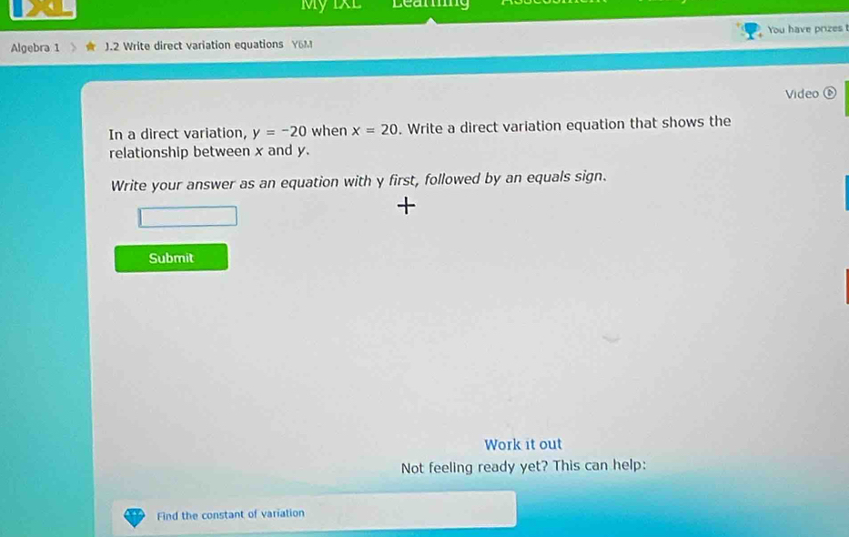 My IXL Leamng 
Algebra 1 J.2 Write direct variation equations Y6M You have prizes 
Video ⑥ 
In a direct variation, y=-20 when x=20. Write a direct variation equation that shows the 
relationship between x and y. 
Write your answer as an equation with y first, followed by an equals sign. 
+ 
Submit 
Work it out 
Not feeling ready yet? This can help: 
Find the constant of variation