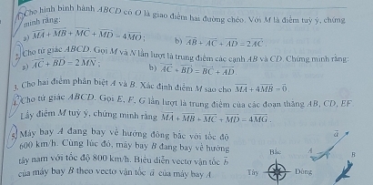 Cho hình bình hành ABCD có O là giao điểm hai đường chéo. Với M là điểm tuỳ ý, chứng 
minh rãng: 
a) vector MA+vector MB+vector MC+vector MD=4vector MO b) vector AB+vector AC+vector AD=2vector AC
# Cho từ giác ABCD. Gọi M và N lần lượt là trung điểm các cạnh AB và CD. Chứng minh rằng:
overline AC+overline BD-2overline MN b) vector AC+vector BD=vector BC+vector AD. 
1. Cho hai điểm phân biệt A và B. Xác định điểm M sao cho vector MA+4vector MB=vector 0
C Cho tử giác ABCD. Gọi E, F, G lần lượt là trung điểm của các đoạn thắng AB, CD, EF
Ly điểm M tuỳ ý, chứng minh rằng vector MA+vector MB+vector MC+vector MD=4vector MG. 
3 Máy bay 4 đang bay về hướng đông bắc với tốc độ 
ā
600 km/h. Cùng lúc đó, máy bay 8 đang bay về hướng Bắc A R 
tây nam với tốc độ 800 km/h. Biểu diễn vectơ vận tốc overline b
của máy bay B theo vecto vận tốc đ của máy bay Tây Dông