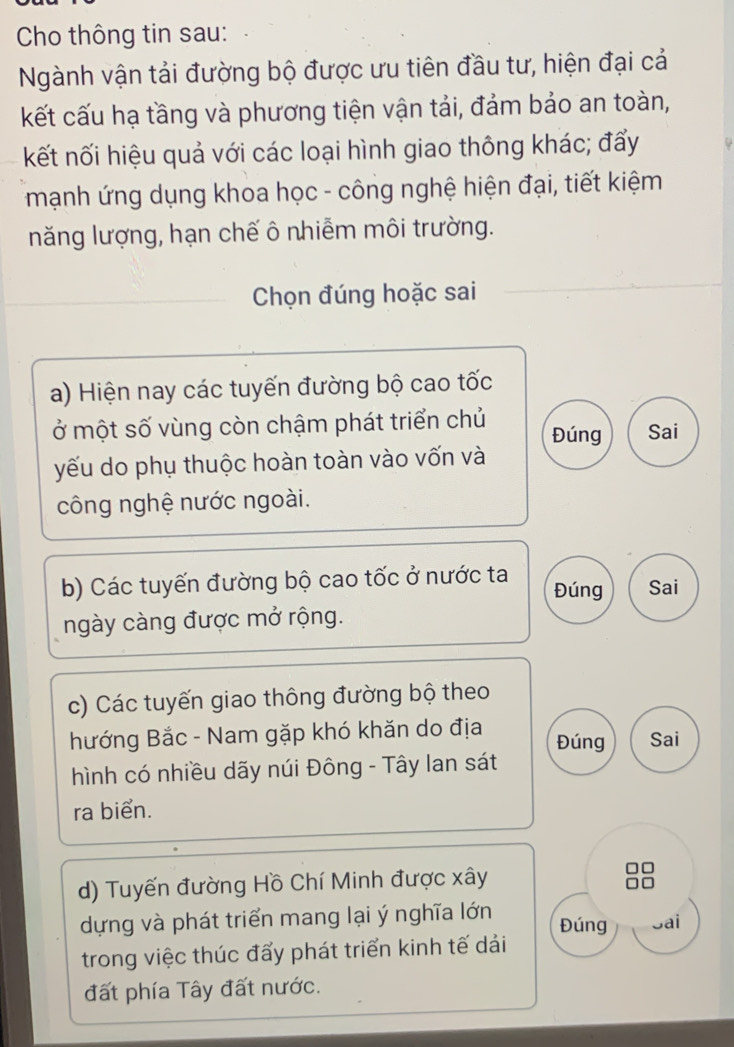 Cho thông tin sau: 
Ngành vận tải đường bộ được ưu tiên đầu tư, hiện đại cả 
kết cấu hạ tầng và phương tiện vận tải, đảm bảo an toàn, 
kết nối hiệu quả với các loại hình giao thông khác; đẩy 
mạnh ứng dụng khoa học - công nghệ hiện đại, tiết kiệm 
năng lượng, hạn chế ô nhiễm môi trường. 
Chọn đúng hoặc sai 
a) Hiện nay các tuyến đường bộ cao tốc 
ở một số vùng còn chậm phát triển chủ Đúng Sai 
yếu do phụ thuộc hoàn toàn vào vốn và 
công nghệ nước ngoài. 
b) Các tuyến đường bộ cao tốc ở nước ta Đúng Sai 
ngày càng được mở rộng. 
c) Các tuyến giao thông đường bộ theo 
hướng Bắc - Nam gặp khó khăn do địa Đúng Sai 
hình có nhiều dãy núi Đông - Tây lan sát 
ra biển. 
d) Tuyến đường Hồ Chí Minh được xây 
dựng và phát triển mang lại ý nghĩa lớn Đúng Jai 
trong việc thúc đấy phát triển kinh tế dải 
đất phía Tây đất nước.