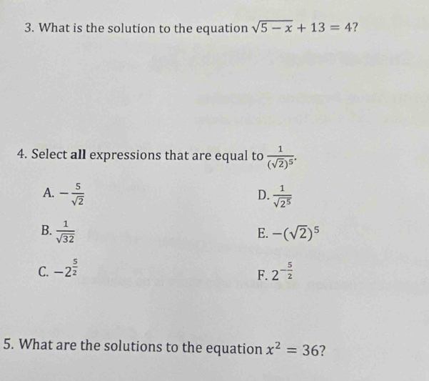 What is the solution to the equation sqrt(5-x)+13=4 ?
4. Select all expressions that are equal to frac 1(sqrt(2))^5.
A. - 5/sqrt(2)   1/sqrt(2^5) 
D.
B.  1/sqrt(32)  -(sqrt(2))^5
E.
C. -2^(frac 5)2 2^(-frac 5)2
F.
5. What are the solutions to the equation x^2=36 ?