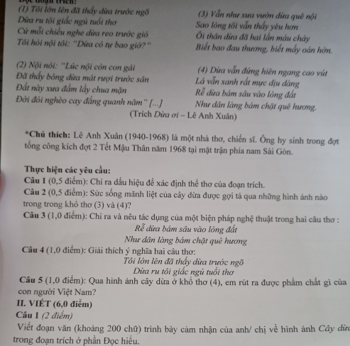 (1) Tôi lớn lên đã thấy dừa trước ngõ (3) Vẫn như xưa vườn dữa quê nội
Dừa ru tôi giấc ngũ tuổi thơ Sao lòng tôi vẫn thấy yêu hơn
Cứ mỗi chiều nghe dừa reo trước gió  Ôi thân dừa đã hai lần máu chảy
Tôi hỏi nội tôi: ''Dừa có tự bao giờ?'' Biết bao đau thương, biết mấy oán hờn.
(2) Nội nói: ''Lúc nội còn con gái (4) Dừa vẫn đứng hiên ngang cao vút
Đã thấy bóng đừa mát rượi trước sân Lá vẫn xanh rất mực địu dăng
Đất này xưa đẩm lầy chua mặn Rể dừa bám sâu vào lòng đất
Đời đói nghèo cay đắng quanh năm'' [...] Như dân làng bám chặt quê hương.
(Trích Dừa ơi - Lê Anh Xuân)
*Chủ thích: Lê Anh Xuân (1940-1968) là một nhà thơ, chiến sĩ. Ông hy sinh trong đợt
tổng công kích đợt 2 Tết Mậu Thân năm 1968 tại mặt trận phía nam Sải Gòn.
Thực hiện các yêu cầu:
Câu 1 (0,5 điểm): Chỉ ra dấu hiệu để xác định thể thơ của đoạn trích.
Câu 2 (0,5 điểm): Sức sống mãnh liệt của cây dừa được gợi tả qua những hình ảnh nào
trong trong khô thơ (3) và (4)?
Câu 3 (1,0 điểm): Chi ra và nêu tác dụng của một biện pháp nghệ thuật trong hai câu thơ :
Rễ dừa bám sâu vào lòng đất
Như dân làng bám chặt quê hương
Câu 4 (1,0 điểm): Giải thích ý nghĩa hai câu thơ:
Tôi lớn lên đã thấy dừa trước ngỡ
Dừa ru tôi giấc ngủ tuổi thơ
Câu 5 (1,0 điểm): Qua hình ảnh cây dừa ở khổ thơ (4), em rút ra được phẩm chất gì của
con người Việt Nam?
II. VIÉT (6,0 điểm)
Câu 1 (2 điểm)
Viết đoạn văn (khoảng 200 chữ) trình bảy cảm nhận của anh/ chị về hình ảnh Cây dừn
trong đoạn trích ở phần Đọc hiểu.