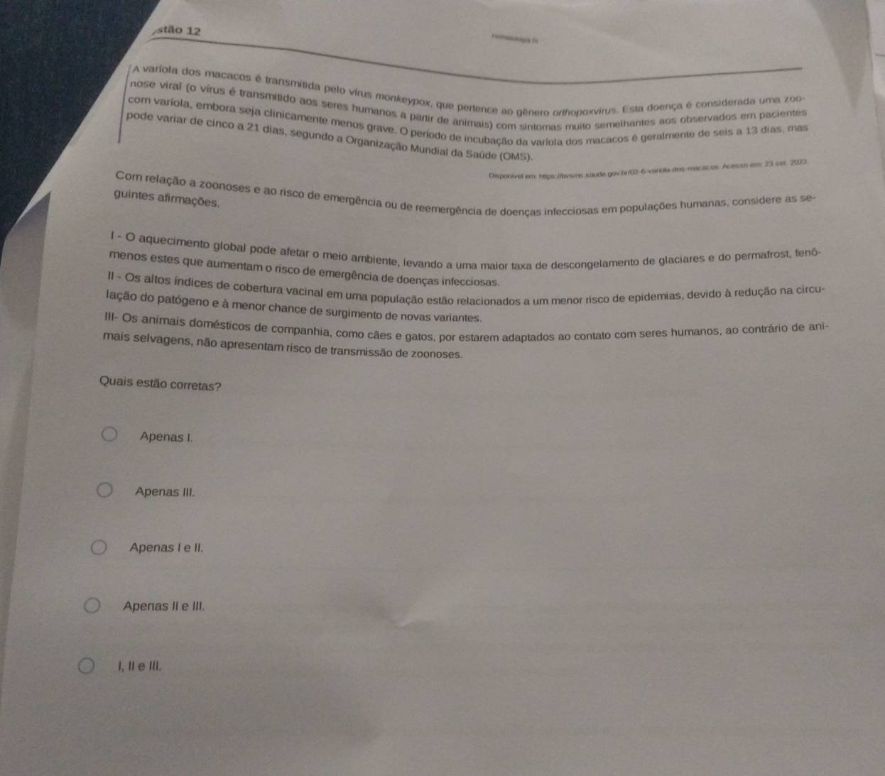 stão 12
A varíola dos macacos é transmitida pelo virus monkeypox, que pertence ao gênero orthopoxvirus. Esta doença é considerada uma zoo
nose viral (o vírus é transmitido aos seres humanos a partir de animais) com sintomas muito semelhantes aos observados em pacientes
com varíola, embora seja clinicamente menos grave. O período de incubação da varíola dos macacos é geralmente de seis a 13 dias, mas
pode variar de cinco a 21 dias, segundo a Organização Mundial da Saúde (OM5).
Disponivel em: https:/bvsms.saude.gov.bx02-6-vanola-dos-macacos: Acesso em: 23 set 2022
Com relação a zoonoses e ao risco de emergência ou de reemergência de doenças infecciosas em populações humanas, considere as se-
guintes afirmações.
l - O aquecimento global pode afetar o meio ambiente, levando a uma maior taxa de descongelamento de glaciares e do permafrost, fenô-
menos estes que aumentam o risco de emergência de doenças infecciosas.
II - Os altos índices de cobertura vacinal em uma população estão relacionados a um menor risco de epidemias, devido à redução na circu-
lação do patógeno e à menor chance de surgimento de novas variantes.
III- Os animais domésticos de companhia, como cães e gatos, por estarem adaptados ao contato com seres humanos, ao contrário de ani-
mais selvagens, não apresentam risco de transmissão de zoonoses.
Quais estão corretas?
Apenas I.
Apenas III.
Apenas I e II.
Apenas II e III.
I, IeIII.