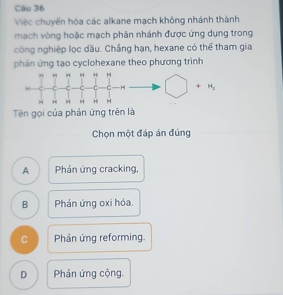 Việc chuyến hóa các alkane mạch không nhánh thành
mạch vòng hoặc mạch phân nhánh được ứng dụng trong
công nghiệp lọc dầu. Chẳng hạn, hexane có thể tham gia
phản ứng tạo cyclohexane theo phương trình
Tên gọi của phản ứng trên là
Chọn một đáp án đúng
A Phản ứng cracking,
B Phản ứng oxi hóa.
C Phản ứng reforming.
D  Phản ứng cộng.